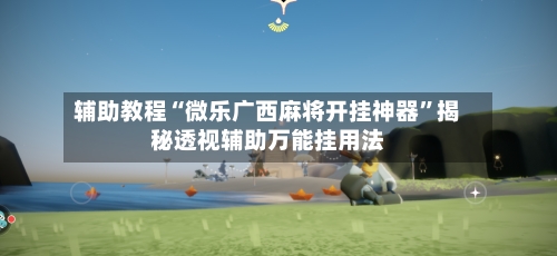 辅助教程“微乐广西麻将开挂神器”揭秘透视辅助万能挂用法-第2张图片