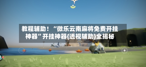 教程辅助！“微乐云南麻将免费开挂神器”开挂神器{透视辅助}全揭秘-第3张图片