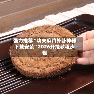 强力推荐“功夫麻将外卦神器下载安装”2026开挂教程步骤