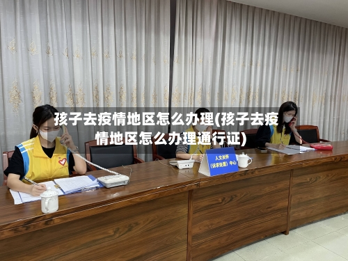 孩子去疫情地区怎么办理(孩子去疫情地区怎么办理通行证)-第2张图片