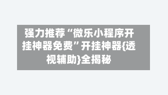 强力推荐“微乐小程序开挂神器免费	”开挂神器{透视辅助}全揭秘-第2张图片