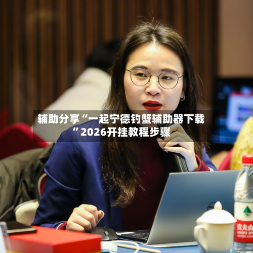 辅助分享“一起宁德钓蟹辅助器下载	”2026开挂教程步骤-第2张图片