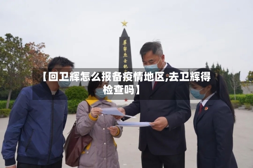 【回卫辉怎么报备疫情地区,去卫辉得检查吗】