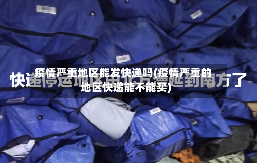 疫情严重地区能发快递吗(疫情严重的地区快递能不能买)