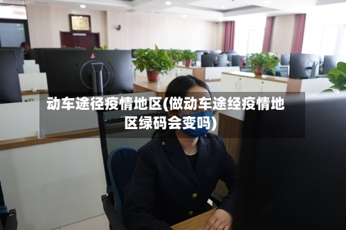 动车途径疫情地区(做动车途经疫情地区绿码会变吗)