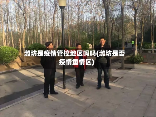 潍坊是疫情管控地区吗吗(潍坊是否疫情重情区)