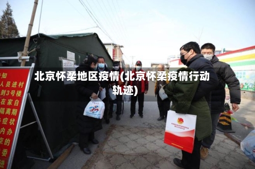 北京怀柔地区疫情(北京怀柔疫情行动轨迹)