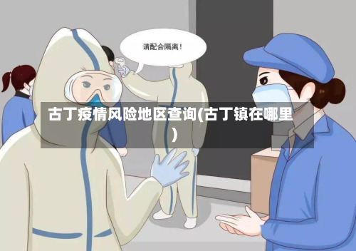 古丁疫情风险地区查询(古丁镇在哪里)-第2张图片