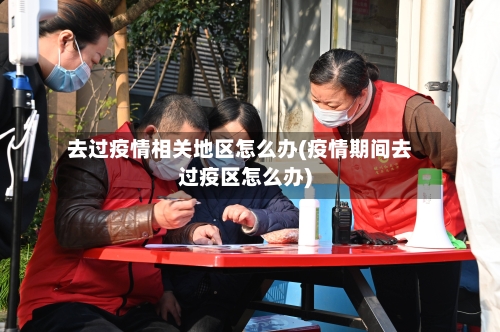 去过疫情相关地区怎么办(疫情期间去过疫区怎么办)-第2张图片