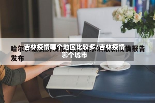 吉林疫情哪个地区比较多/吉林疫情哪个城市-第3张图片