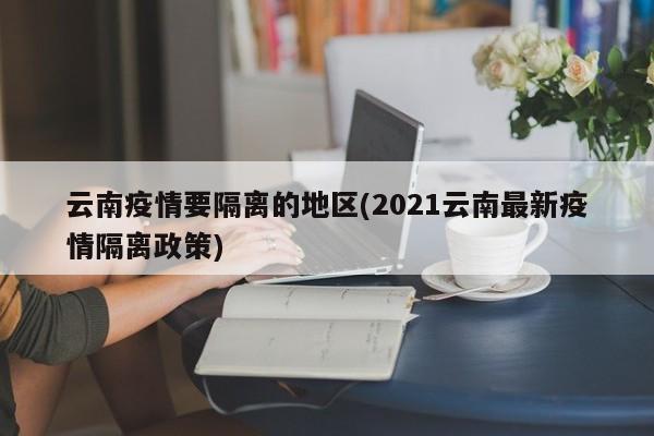 云南疫情要隔离的地区(2021云南最新疫情隔离政策)