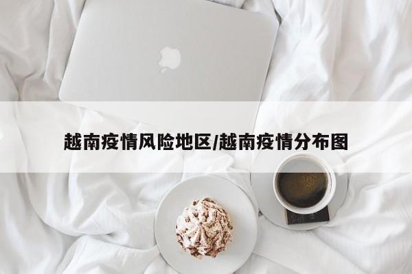 越南疫情风险地区/越南疫情分布图