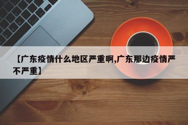 【广东疫情什么地区严重啊,广东那边疫情严不严重】