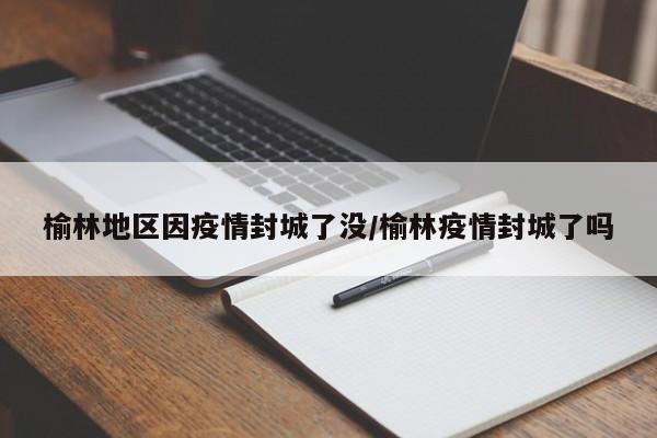 榆林地区因疫情封城了没/榆林疫情封城了吗