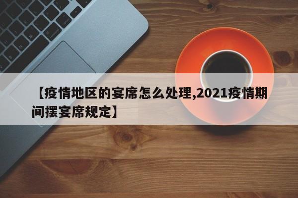 【疫情地区的宴席怎么处理,2021疫情期间摆宴席规定】