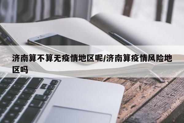 济南算不算无疫情地区呢/济南算疫情风险地区吗