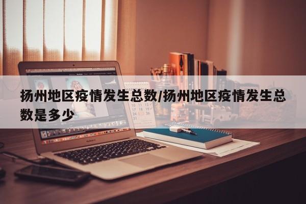 扬州地区疫情发生总数/扬州地区疫情发生总数是多少