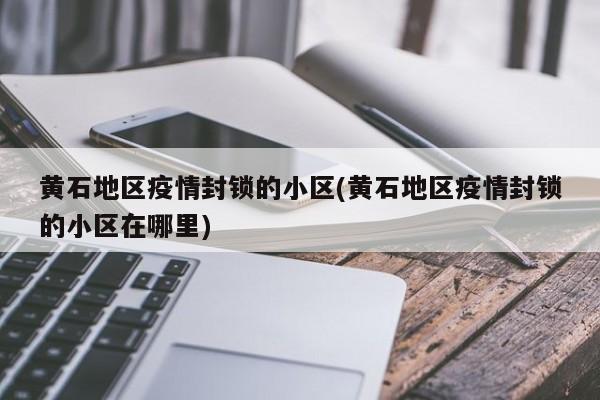 黄石地区疫情封锁的小区(黄石地区疫情封锁的小区在哪里)