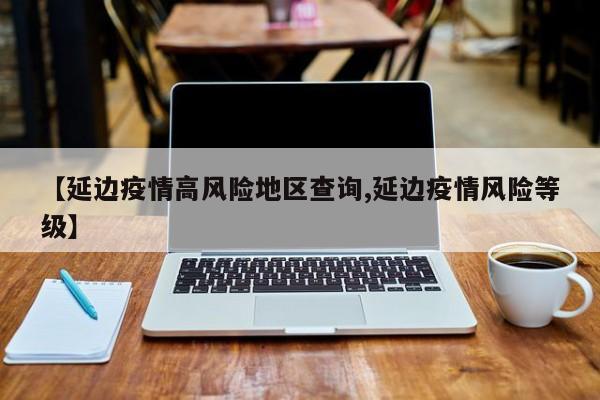 【延边疫情高风险地区查询,延边疫情风险等级】