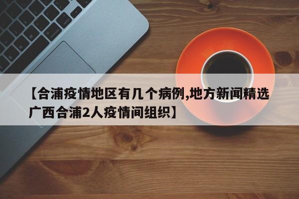 【合浦疫情地区有几个病例,地方新闻精选 广西合浦2人疫情间组织】