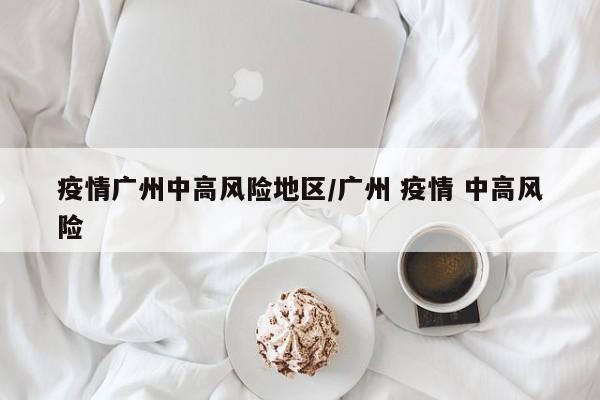 疫情广州中高风险地区/广州 疫情 中高风险