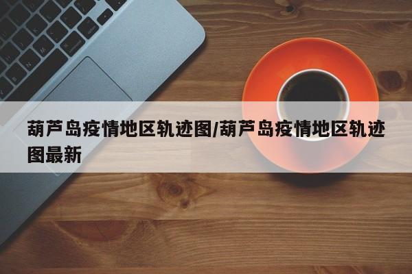 葫芦岛疫情地区轨迹图/葫芦岛疫情地区轨迹图最新