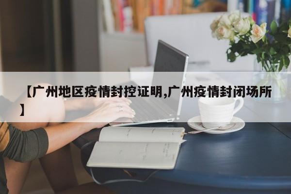 【广州地区疫情封控证明,广州疫情封闭场所】