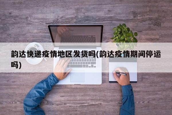 韵达快递疫情地区发货吗(韵达疫情期间停运吗)