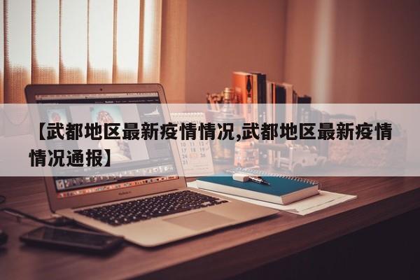 【武都地区最新疫情情况,武都地区最新疫情情况通报】