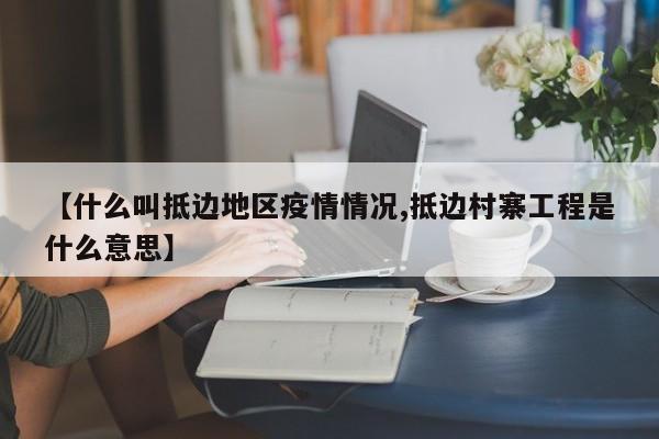 【什么叫抵边地区疫情情况,抵边村寨工程是什么意思】