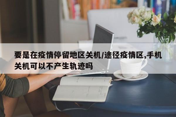 要是在疫情停留地区关机/途径疫情区,手机关机可以不产生轨迹吗