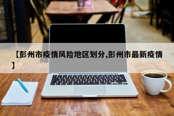 【彭州市疫情风险地区划分,彭州市最新疫情】