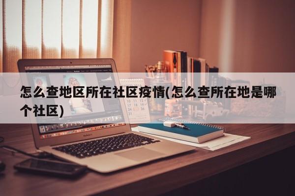 怎么查地区所在社区疫情(怎么查所在地是哪个社区)