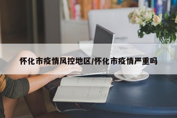 怀化市疫情风控地区/怀化市疫情严重吗