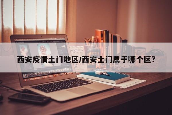 西安疫情土门地区/西安土门属于哪个区?