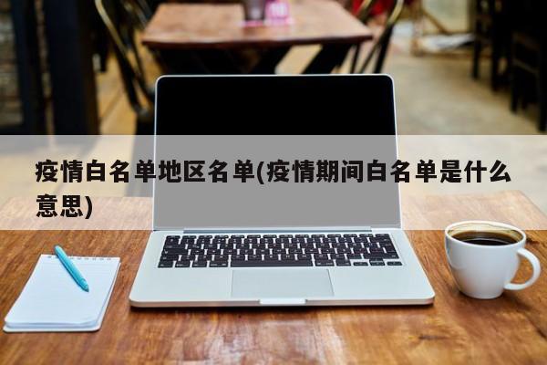 疫情白名单地区名单(疫情期间白名单是什么意思)