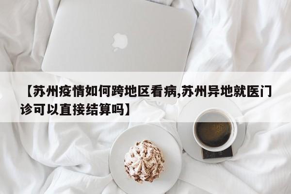 【苏州疫情如何跨地区看病,苏州异地就医门诊可以直接结算吗】