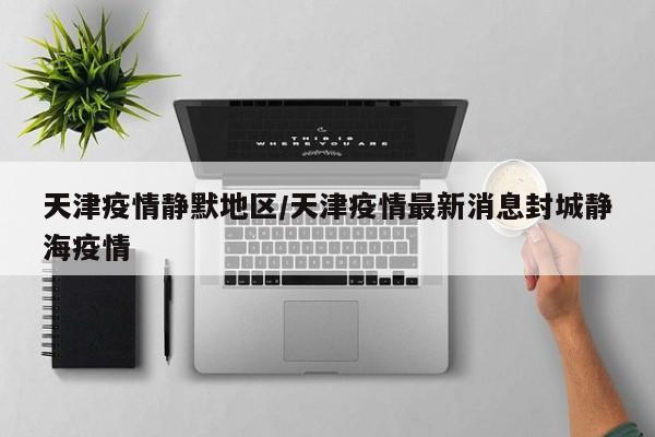天津疫情静默地区/天津疫情最新消息封城静海疫情
