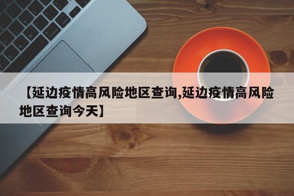 【延边疫情高风险地区查询,延边疫情高风险地区查询今天】