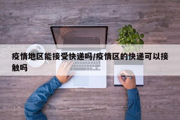 疫情地区能接受快递吗/疫情区的快递可以接触吗