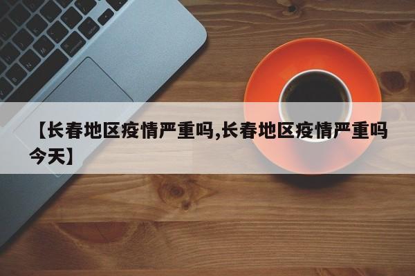 【长春地区疫情严重吗,长春地区疫情严重吗今天】