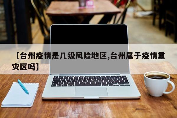 【台州疫情是几级风险地区,台州属于疫情重灾区吗】