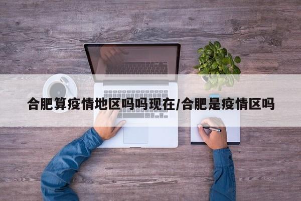 合肥算疫情地区吗吗现在/合肥是疫情区吗
