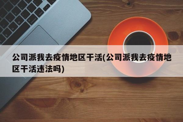 公司派我去疫情地区干活(公司派我去疫情地区干活违法吗)