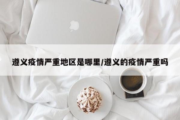 遵义疫情严重地区是哪里/遵义的疫情严重吗