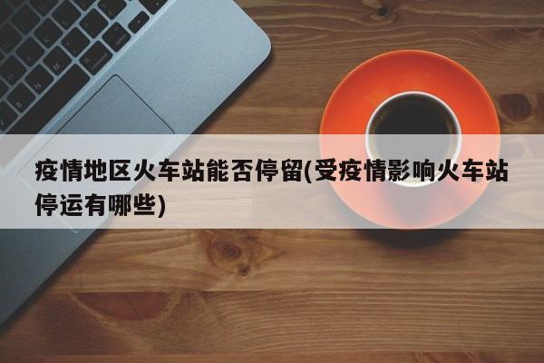 疫情地区火车站能否停留(受疫情影响火车站停运有哪些)