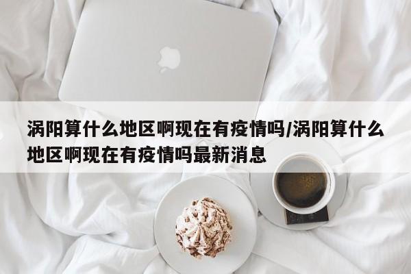 涡阳算什么地区啊现在有疫情吗/涡阳算什么地区啊现在有疫情吗最新消息