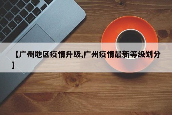 【广州地区疫情升级,广州疫情最新等级划分】