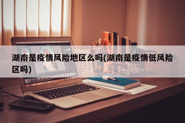 湖南是疫情风险地区么吗(湖南是疫情低风险区吗)