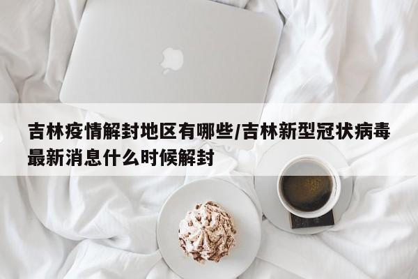 吉林疫情解封地区有哪些/吉林新型冠状病毒最新消息什么时候解封